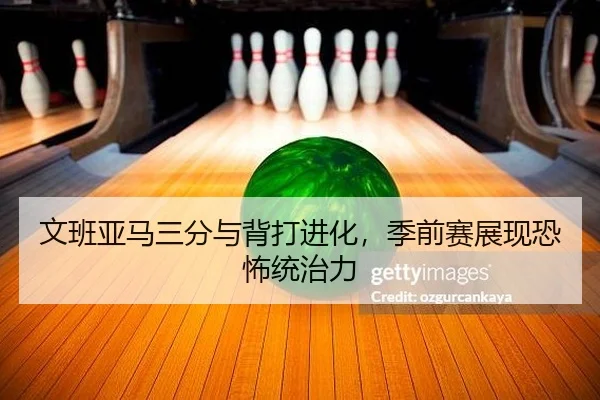 文班亚马三分与背打进化，季前赛展现恐怖统治力